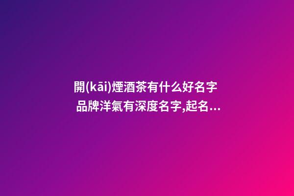 開(kāi)煙酒茶有什么好名字 品牌洋氣有深度名字,起名之家-第1張-商標(biāo)起名-玄機(jī)派
